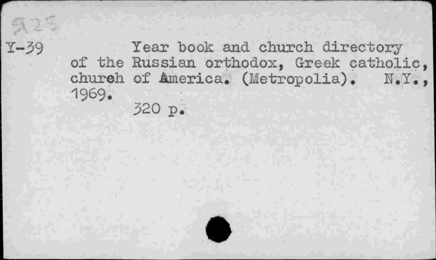 ﻿Y-39
of the chureh 1969.
Year book and church directory Russian orthodox, Greek catholic, of America. (Metropolia)•	N.Y.,
320 p.